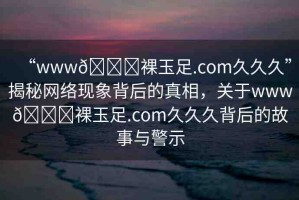 “www??裸玉足.com久久久”揭秘網(wǎng)絡(luò)現(xiàn)象背后的真相，關(guān)于www??裸玉足.com久久久背后的故事與警示