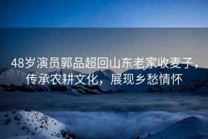48歲演員郭品超回山東老家收麥子，傳承農(nóng)耕文化，展現(xiàn)鄉(xiāng)愁情懷