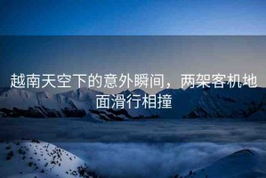越南天空下的意外瞬間，兩架客機地面滑行相撞