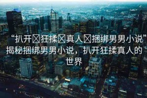 “扒開(kāi)?狂揉?真人?捆綁男男小說(shuō)”揭秘捆綁男男小說(shuō)，扒開(kāi)狂揉真人的世界
