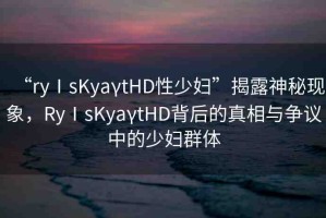 “ryⅠsKyaγtHD性少婦”揭露神秘現(xiàn)象，RyⅠsKyaγtHD背后的真相與爭議中的少婦群體