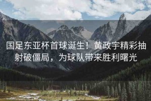 國足東亞杯首球誕生！黃政宇精彩抽射破僵局，為球隊帶來勝利曙光