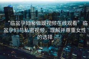 “臨盆孕婦秘做嬡視頻在線觀看”臨盆孕婦與私密視頻，理解并尊重女性的選擇