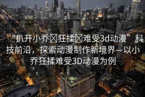 “扒開(kāi)小喬?狂揉?難受3d動(dòng)漫”科技前沿，探索動(dòng)漫制作新境界—以小喬狂揉難受3D動(dòng)漫為例