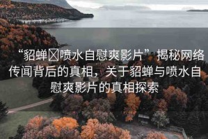 “貂蟬?噴水自慰爽影片”揭秘網(wǎng)絡(luò)傳聞背后的真相，關(guān)于貂蟬與噴水自慰爽影片的真相探索