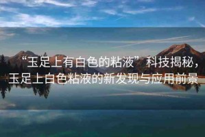 “玉足上有白色的粘液”科技揭秘，玉足上白色粘液的新發(fā)現(xiàn)與應(yīng)用前景