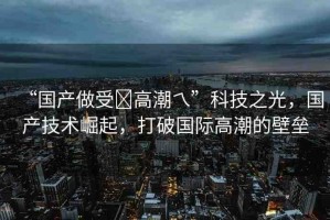 “國(guó)產(chǎn)做受?高潮乀”科技之光，國(guó)產(chǎn)技術(shù)崛起，打破國(guó)際高潮的壁壘