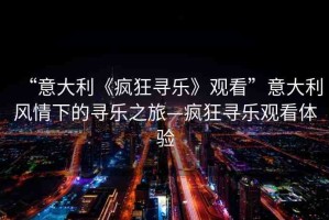 “意大利《瘋狂尋樂》觀看”意大利風情下的尋樂之旅—瘋狂尋樂觀看體驗