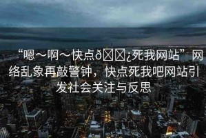“嗯～啊～快點(diǎn)??死我網(wǎng)站”網(wǎng)絡(luò)亂象再敲警鐘，快點(diǎn)死我吧網(wǎng)站引發(fā)社會關(guān)注與反思