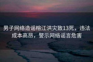 男子網(wǎng)絡造謠榕江洪災致13死，違法成本高昂，警示網(wǎng)絡謠言危害