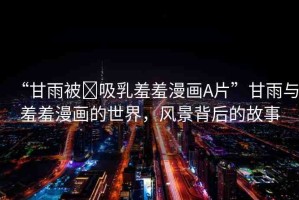 “甘雨被?吸乳羞羞漫畫A片”甘雨與羞羞漫畫的世界，風(fēng)景背后的故事
