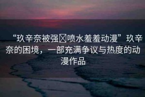 “玖辛奈被強(qiáng)?噴水羞羞動(dòng)漫”玖辛奈的困境，一部充滿爭(zhēng)議與熱度的動(dòng)漫作品