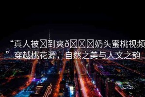 “真人被?到爽??奶頭蜜桃視頻”穿越桃花源，自然之美與人文之韻