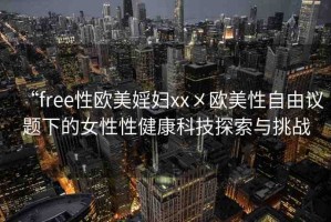 “free性歐美婬婦xx?歐美性自由議題下的女性性健康科技探索與挑戰(zhàn)