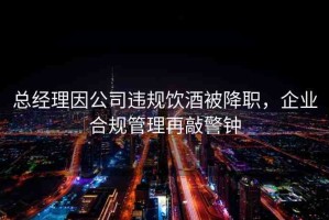 總經(jīng)理因公司違規(guī)飲酒被降職，企業(yè)合規(guī)管理再敲警鐘