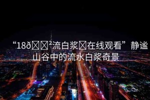 “18??流白漿?在線觀看”靜謐山谷中的流水白漿奇景