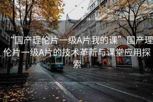 “國產(chǎn)理倫片一級A片我的課”國產(chǎn)理倫片一級A片的技術(shù)革新與課堂應(yīng)用探索