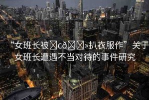 “女班長被?c??扒衣服作”關于女班長遭遇不當對待的事件研究