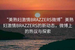 “美熟婦激情BRAZZERS微博”美熟婦激情BRAZZERS的新動(dòng)態(tài)，微博上的熱議與探索