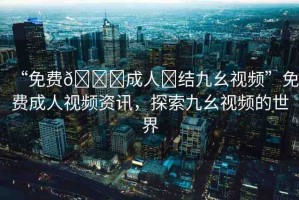 “免費(fèi)??成人?結(jié)九幺視頻”免費(fèi)成人視頻資訊，探索九幺視頻的世界
