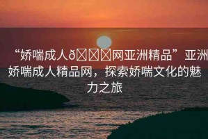 “嬌喘成人??網(wǎng)亞洲精品”亞洲嬌喘成人精品網(wǎng)，探索嬌喘文化的魅力之旅