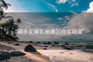 “綱手女裸乳被爆?白漿動(dòng)漫”