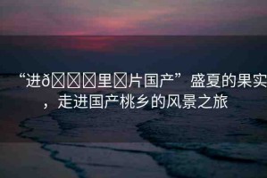 “進??里?片國產”盛夏的果實，走進國產桃鄉(xiāng)的風景之旅