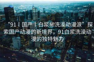 “91丨國(guó)產(chǎn)丨白漿秘洗澡動(dòng)漫涙”探索國(guó)產(chǎn)動(dòng)漫的新境界，91白漿洗澡動(dòng)漫的獨(dú)特魅力