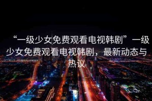 “一級(jí)少女免費(fèi)觀看電視韓劇”一級(jí)少女免費(fèi)觀看電視韓劇，最新動(dòng)態(tài)與熱議