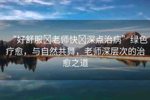 “好舒服?老師快?深點治病”綠色療愈，與自然共舞，老師深層次的治愈之道