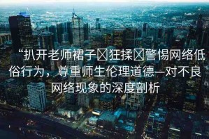 “扒開老師裙子?狂揉?警惕網(wǎng)絡(luò)低俗行為，尊重師生倫理道德—對不良網(wǎng)絡(luò)現(xiàn)象的深度剖析