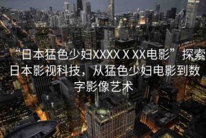 “日本猛色少婦XXXXⅩXX電影”探索日本影視科技，從猛色少婦電影到數(shù)字影像藝術(shù)
