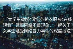 “女學(xué)生被?c??扒衣服被c在線觀看”警惕網(wǎng)絡(luò)不良現(xiàn)象，一起關(guān)于女學(xué)生遭受網(wǎng)絡(luò)暴力事件的深度報(bào)道