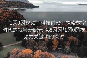 “1?0?視頻”科技前沿，探索數(shù)字時(shí)代的視頻新紀(jì)元 以??1?0?視頻為關(guān)鍵詞的探討