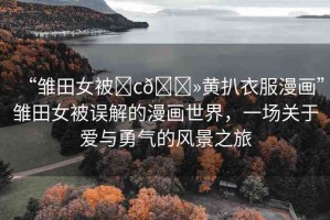 “雛田女被?c??黃扒衣服漫畫”雛田女被誤解的漫畫世界，一場(chǎng)關(guān)于愛與勇氣的風(fēng)景之旅