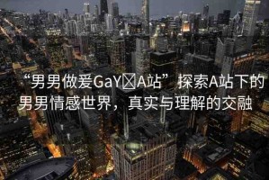 “男男做爰GaY?A站”探索A站下的男男情感世界，真實與理解的交融