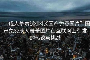 “成人羞羞??國產(chǎn)免費(fèi)圖片”國產(chǎn)免費(fèi)成人羞羞圖片在互聯(lián)網(wǎng)上引發(fā)的熱議與挑戰(zhàn)