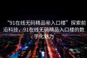 “91在線無碼精品秘入口樓”探索前沿科技，91在線無碼精品入口樓的數(shù)字化魅力