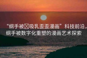 “綱手被?吸乳歪歪漫畫”科技前沿，綱手被數(shù)字化重塑的漫畫藝術(shù)探索