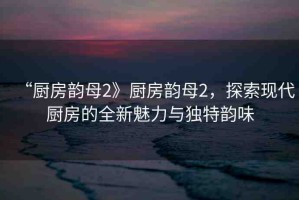 “廚房韻母2》廚房韻母2，探索現(xiàn)代廚房的全新魅力與獨(dú)特韻味
