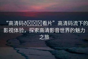 “高清碼??看片”高清碼流下的影視體驗，探索高清影音世界的魅力之旅