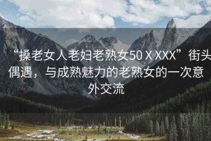 “搡老女人老婦老熟女50ⅩXXX”街頭偶遇，與成熟魅力的老熟女的一次意外交流