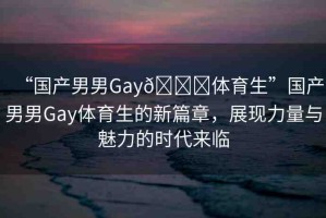 “國產(chǎn)男男Gay??體育生”國產(chǎn)男男Gay體育生的新篇章，展現(xiàn)力量與魅力的時代來臨