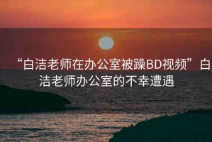 “白潔老師在辦公室被躁BD視頻”白潔老師辦公室的不幸遭遇