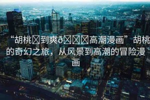 “胡桃?到爽??高潮漫畫”胡桃的奇幻之旅，從風(fēng)景到高潮的冒險(xiǎn)漫畫