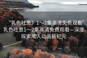 “乳色吐息》1～2集高清免費(fèi)觀看”乳色吐息1～2集高清免費(fèi)觀看—深度探索成人動畫新紀(jì)元