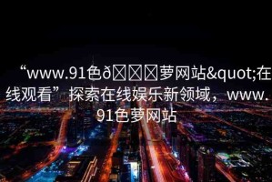 “www.91色??蘿網(wǎng)站"在線觀看”探索在線娛樂(lè)新領(lǐng)域，www.91色蘿網(wǎng)站