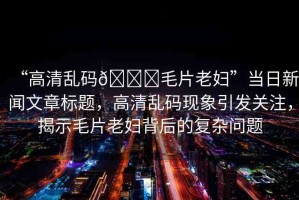 “高清亂碼??毛片老婦”當(dāng)日新聞文章標(biāo)題，高清亂碼現(xiàn)象引發(fā)關(guān)注，揭示毛片老婦背后的復(fù)雜問題