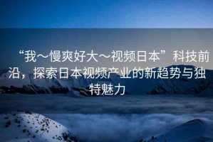 “我～慢爽好大～視頻日本”科技前沿，探索日本視頻產(chǎn)業(yè)的新趨勢與獨特魅力