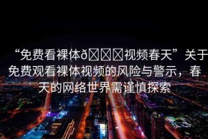 “免費(fèi)看裸體??視頻春天”關(guān)于免費(fèi)觀看裸體視頻的風(fēng)險(xiǎn)與警示，春天的網(wǎng)絡(luò)世界需謹(jǐn)慎探索